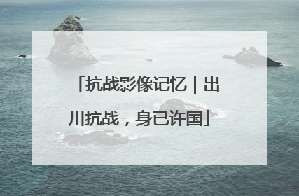 抗战影像记忆｜出川抗战，身已许国