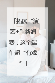 拓展“演艺+”新消费，这个端午超“有戏”