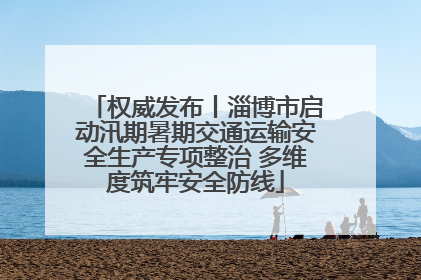权威发布丨淄博市启动汛期暑期交通运输安全生产专项整治 多维度筑牢安全防线