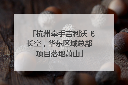 杭州牵手吉利沃飞长空，华东区域总部项目落地萧山