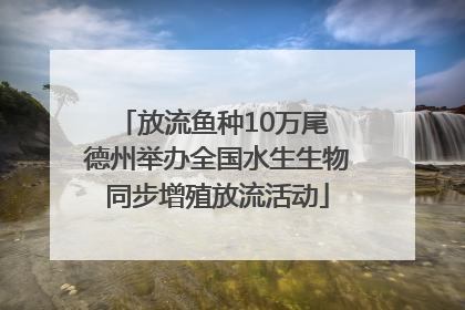 放流鱼种10万尾 德州举办全国水生生物同步增殖放流活动