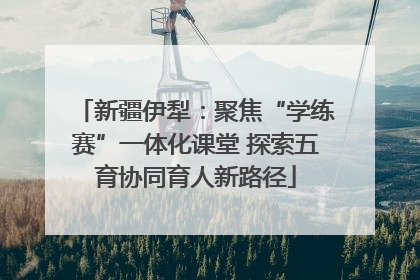 新疆伊犁：聚焦“学练赛”一体化课堂 探索五育协同育人新路径