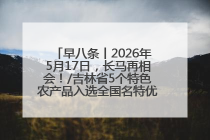 早八条丨2026年5月17日，长马再相会！/吉林省5个特色农产品入选全国名特优新农产品名录