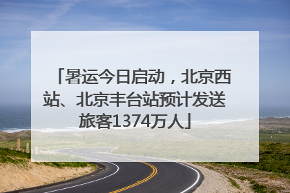 暑运今日启动，北京西站、北京丰台站预计发送旅客1374万人
