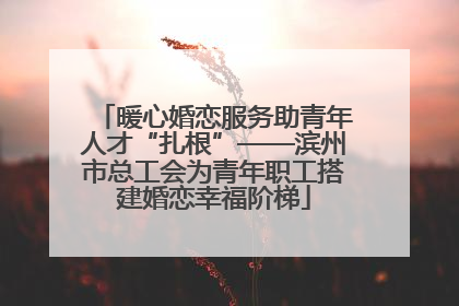 暖心婚恋服务助青年人才“扎根”——滨州市总工会为青年职工搭建婚恋幸福阶梯