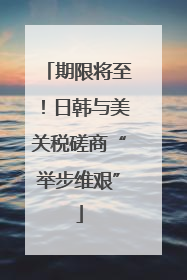 期限将至！日韩与美关税磋商“举步维艰”