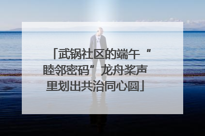 武锅社区的端午“睦邻密码”龙舟桨声里划出共治同心圆