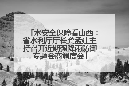 水安全保障看山西：省水利厅厅长龚孟建主持召开近期强降雨防御专题会商调度会