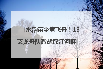 水韵苗乡竞飞舟！18支龙舟队激战锦江河畔