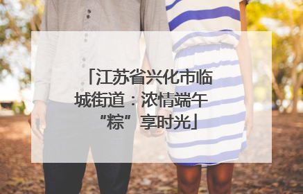 江苏省兴化市临城街道：浓情端午 “粽”享时光