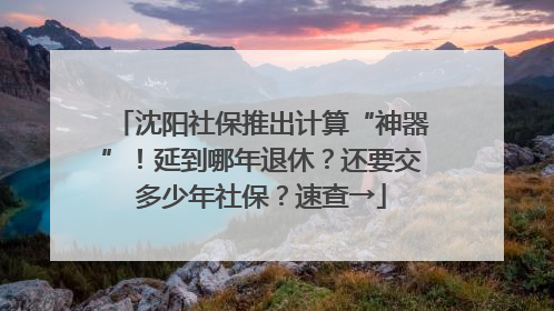 沈阳社保推出计算“神器”！延到哪年退休？还要交多少年社保？速查→