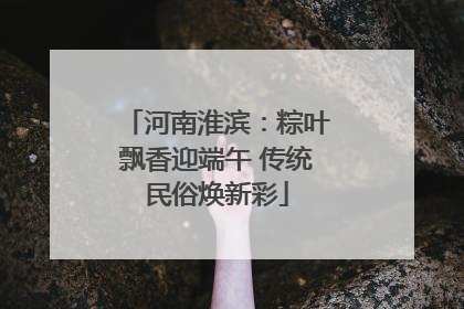 河南淮滨：粽叶飘香迎端午 传统民俗焕新彩