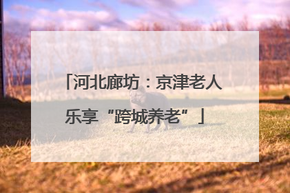 河北廊坊：京津老人乐享“跨城养老”
