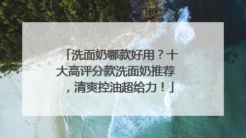 洗面奶哪款好用？十大高评分款洗面奶推荐，清爽控油超给力！