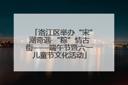 洛江区举办“宋”潮奇遇·“粽”情古街——端午节暨六一儿童节文化活动