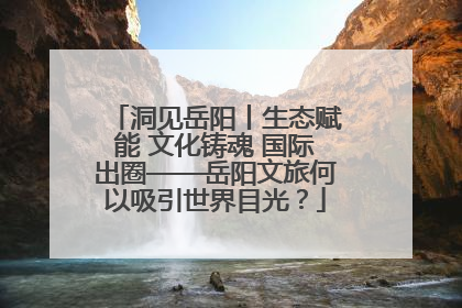 洞见岳阳丨生态赋能 文化铸魂 国际出圈——岳阳文旅何以吸引世界目光？