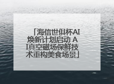 海信世俱杯AI焕新计划启动 AI真空磁场保鲜技术重构美食场景