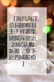海昌海洋公园即将易主？祥源集团拟斥资近23亿认购新股，拿下近四成股份