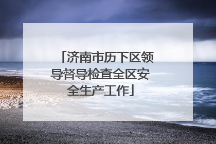 济南市历下区领导督导检查全区安全生产工作