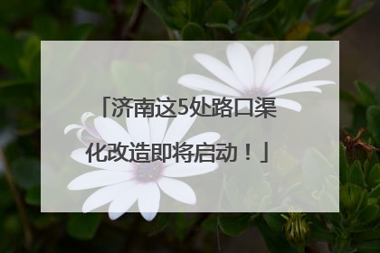 济南这5处路口渠化改造即将启动！