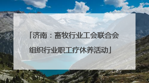 济南：畜牧行业工会联合会组织行业职工疗休养活动
