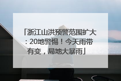 浙江山洪预警范围扩大：20地警惕！今天雨带有变，局地大暴雨