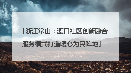 浙江常山：渡口社区创新融合服务模式打造暖心为民阵地