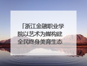 浙江金融职业学院以艺术为媒构建全民终身美育生态——校社联动共谱美育新篇章