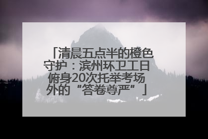 清晨五点半的橙色守护：滨州环卫工日俯身20次托举考场外的“答卷尊严”