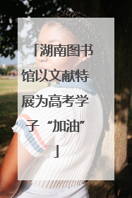 湖南图书馆以文献特展为高考学子“加油”