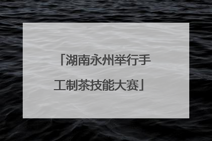 湖南永州举行手工制茶技能大赛