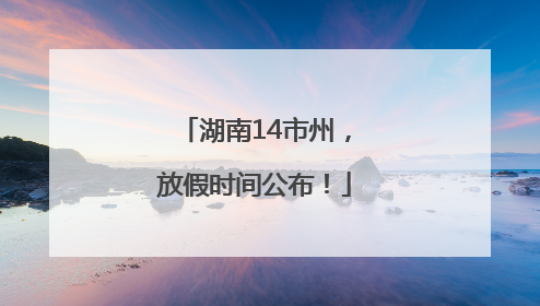 湖南14市州，放假时间公布！