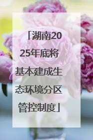 湖南2025年底将基本建成生态环境分区管控制度