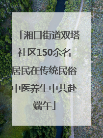 湘口街道双塔社区150余名居民在传统民俗中医养生中共赴端午
