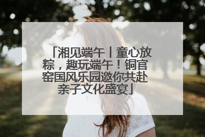 湘见端午丨童心放粽，趣玩端午！铜官窑国风乐园邀你共赴亲子文化盛宴