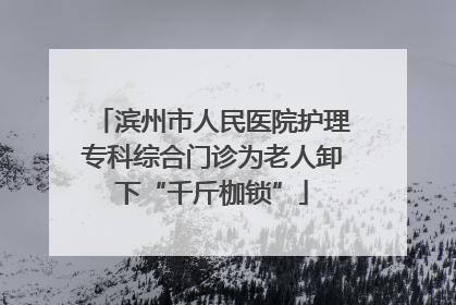 滨州市人民医院护理专科综合门诊为老人卸下“千斤枷锁”