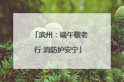 滨州：端午敬老行 消防护安宁
