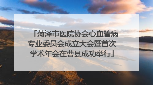 菏泽市医院协会心血管病专业委员会成立大会暨首次学术年会在曹县成功举行