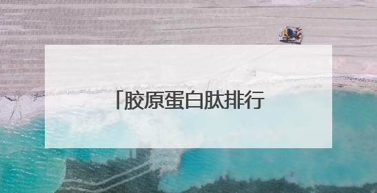 胶原蛋白肽排行榜前十名汇总：唯一认证的胶原蛋白肽，无副作用