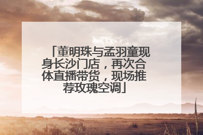 董明珠与孟羽童现身长沙门店，再次合体直播带货，现场推荐玫瑰空调