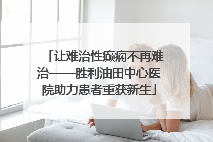 让难治性癫痫不再难治——胜利油田中心医院助力患者重获新生