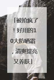 被抢疯了！好用的10大防晒霜，清爽提亮又养肤