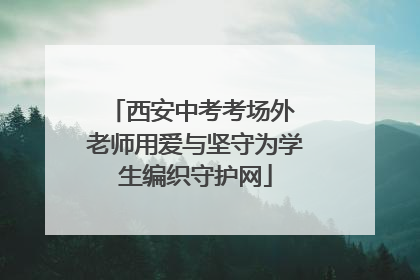西安中考考场外 老师用爱与坚守为学生编织守护网