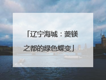 辽宁海城：菱镁之都的绿色蝶变