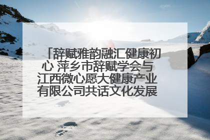 辞赋雅韵融汇健康初心 萍乡市辞赋学会与江西微心愿大健康产业有限公司共话文化发展新篇（图）