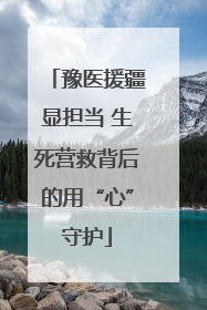 豫医援疆显担当 生死营救背后的用“心”守护
