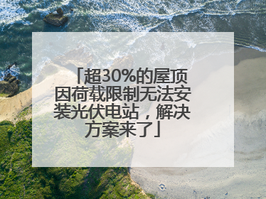 超30%的屋顶因荷载限制无法安装光伏电站，解决方案来了