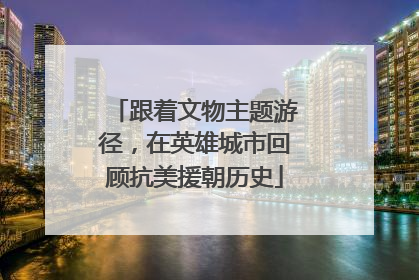 跟着文物主题游径，在英雄城市回顾抗美援朝历史