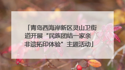 青岛西海岸新区灵山卫街道开展“民族团结一家亲 非遗拓印体验”主题活动