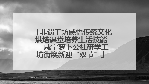 非遗工坊感悟传统文化 烘焙课堂培养生活技能……咸宁萝卜公社研学工坊街焕新迎“双节”